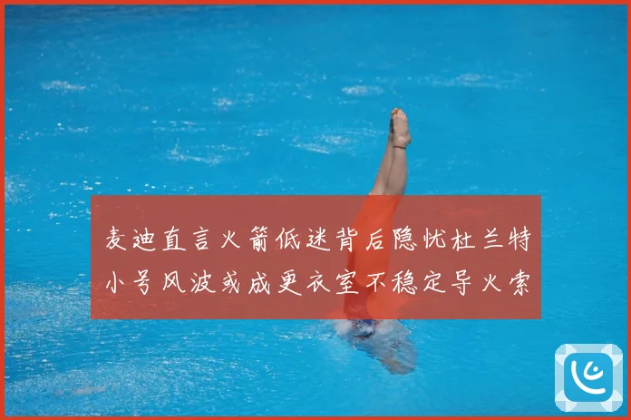 麦迪直言火箭低迷背后隐忧杜兰特小号风波或成更衣室不稳定导火索赛场复盘-深度解析