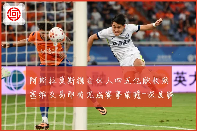 阿斯拉莫斯携合伙人四五亿欧收购塞维交易即将完成赛事前瞻-深度解析