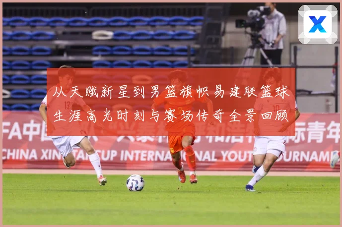 从天赋新星到男篮旗帜易建联篮球生涯高光时刻与赛场传奇全景回顾解析-深度解析